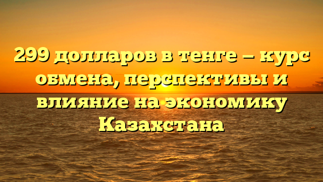 299 долларов в тенге — курс обмена, перспективы и влияние на экономику Казахстана