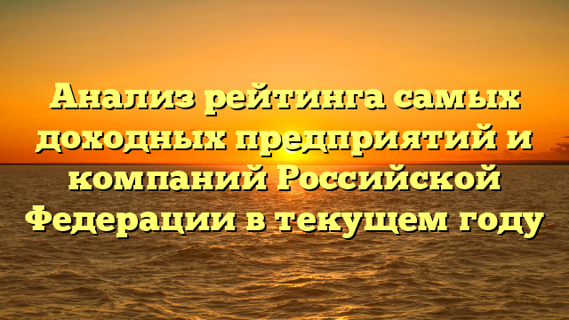 Анализ рейтинга самых доходных предприятий и компаний Российской Федерации в текущем году