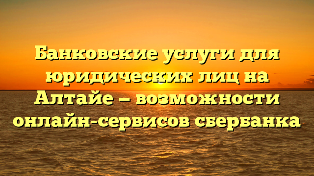 Банковские услуги для юридических лиц на Алтайе — возможности онлайн-сервисов сбербанка