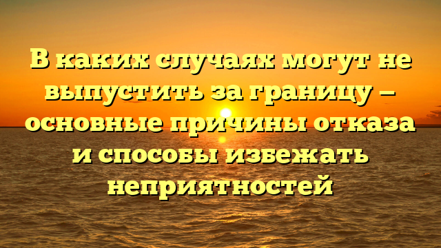 В каких случаях могут не выпустить за границу — основные причины отказа и способы избежать неприятностей