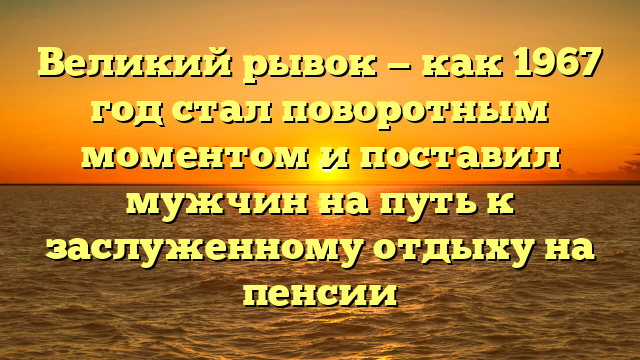 Великий рывок — как 1967 год стал поворотным моментом и поставил мужчин на путь к заслуженному отдыху на пенсии