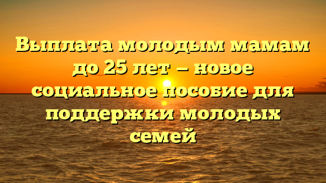 Выплата молодым мамам до 25 лет — новое социальное пособие для поддержки молодых семей