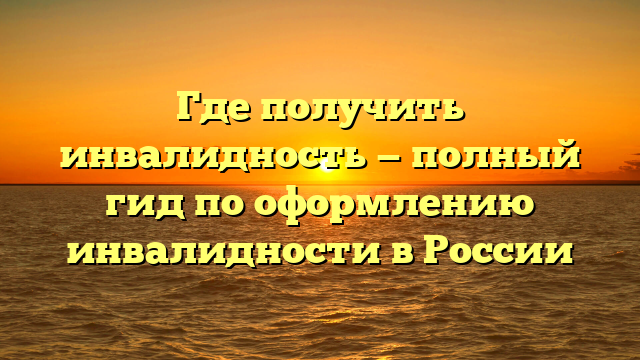 Где получить инвалидность — полный гид по оформлению инвалидности в России