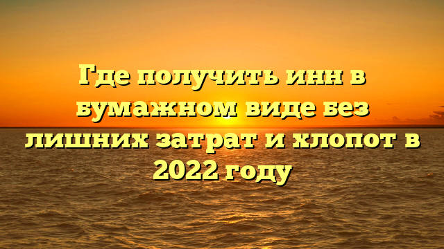 Где получить инн в бумажном виде без лишних затрат и хлопот в 2022 году