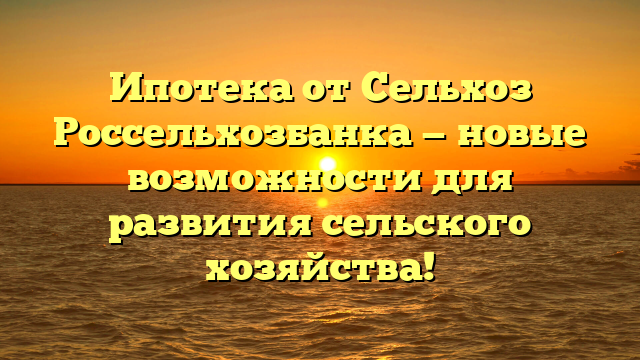 Ипотека от Сельхоз Россельхозбанка — новые возможности для развития сельского хозяйства!