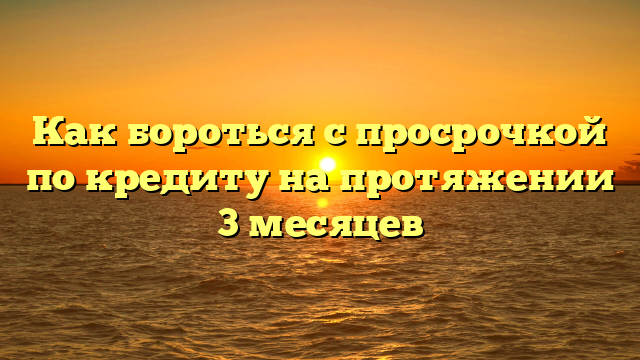 Как бороться с просрочкой по кредиту на протяжении 3 месяцев