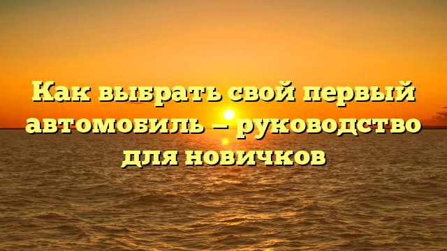 Как выбрать свой первый автомобиль — руководство для новичков