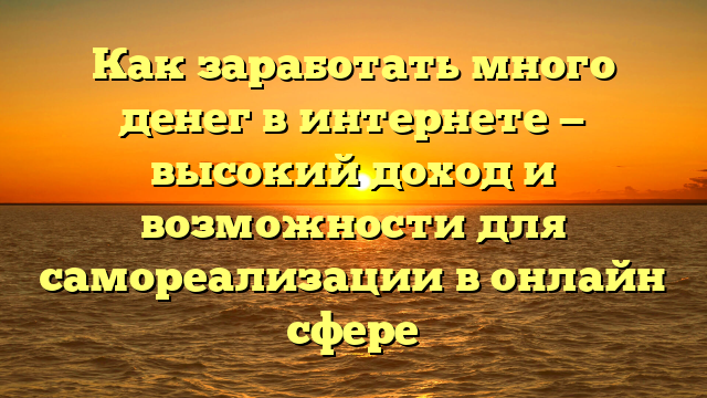 Как заработать много денег в интернете — высокий доход и возможности для самореализации в онлайн сфере