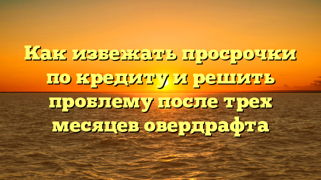 Как избежать просрочки по кредиту и решить проблему после трех месяцев овердрафта