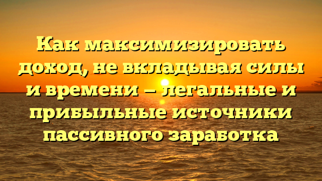 Как максимизировать доход, не вкладывая силы и времени — легальные и прибыльные источники пассивного заработка