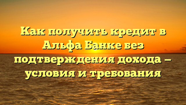 Как получить кредит в Альфа Банке без подтверждения дохода — условия и требования