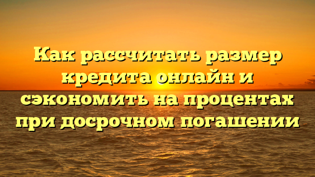 Как рассчитать размер кредита онлайн и сэкономить на процентах при досрочном погашении