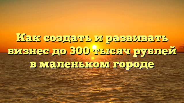 Как создать и развивать бизнес до 300 тысяч рублей в маленьком городе