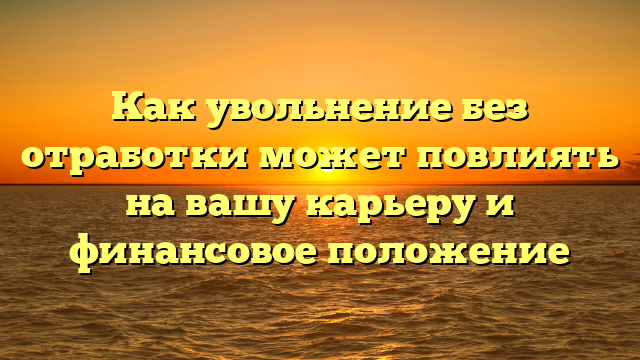 Как увольнение без отработки может повлиять на вашу карьеру и финансовое положение