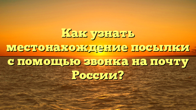 Как узнать местонахождение посылки с помощью звонка на почту России?