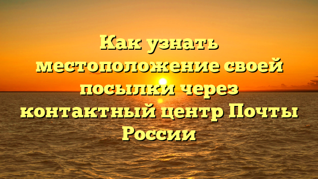 Как узнать местоположение своей посылки через контактный центр Почты России