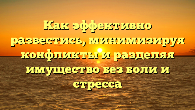 Как эффективно развестись, минимизируя конфликты и разделяя имущество без боли и стресса