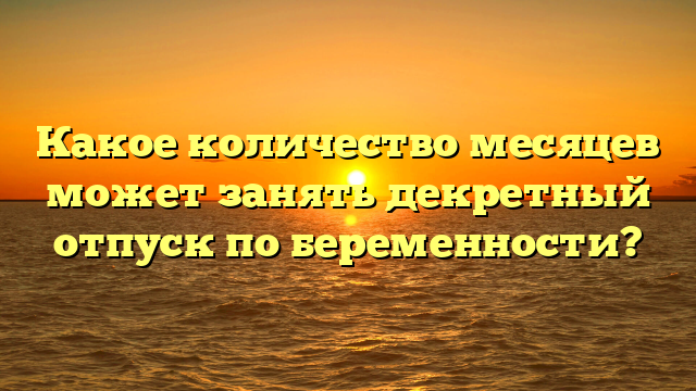 Какое количество месяцев может занять декретный отпуск по беременности?