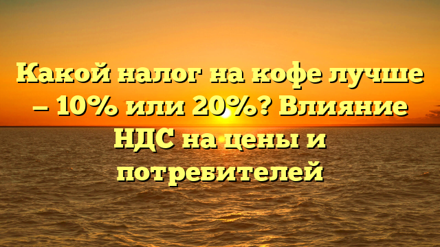 Какой налог на кофе лучше — 10% или 20%? Влияние НДС на цены и потребителей