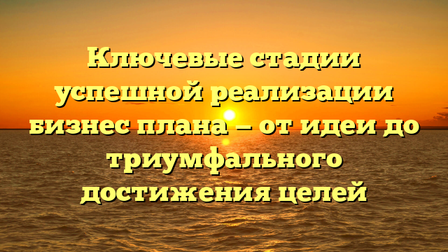 Ключевые стадии успешной реализации бизнес плана — от идеи до триумфального достижения целей