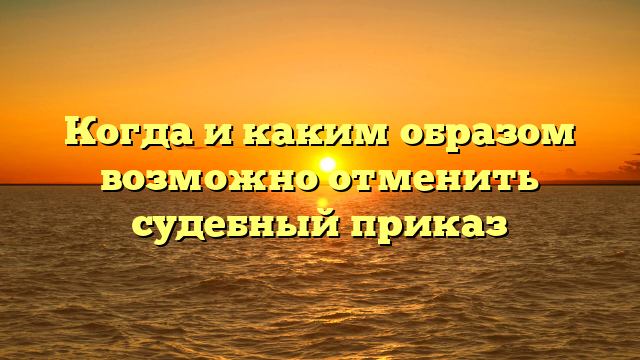 Когда и каким образом возможно отменить судебный приказ