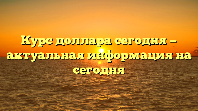 Курс доллара сегодня — актуальная информация на сегодня