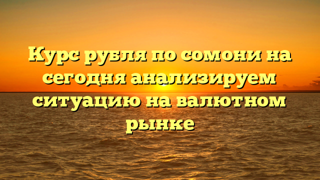 Курс рубля по сомони на сегодня анализируем ситуацию на валютном рынке