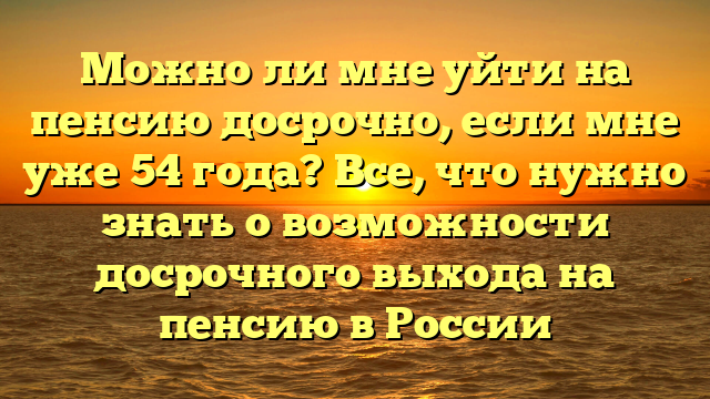 Можно ли мне уйти на пенсию досрочно, если мне уже 54 года? Все, что нужно знать о возможности досрочного выхода на пенсию в России