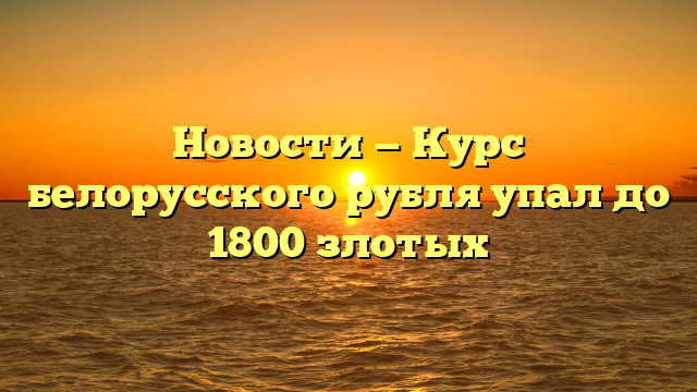 Новости — Курс белорусского рубля упал до 1800 злотых