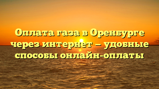 Оплата газа в Оренбурге через интернет — удобные способы онлайн-оплаты