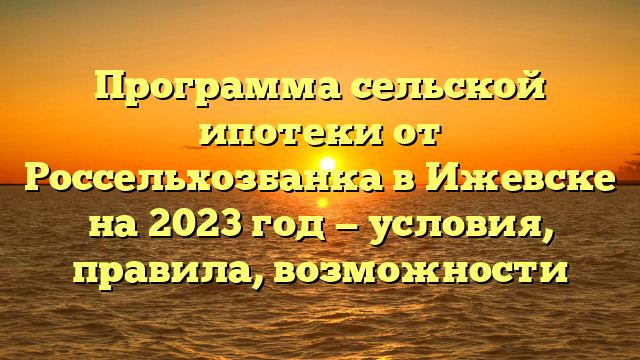 Программа сельской ипотеки от Россельхозбанка в Ижевске на 2023 год — условия, правила, возможности