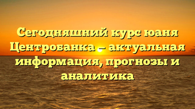 Сегодняшний курс юаня Центробанка — актуальная информация, прогнозы и аналитика