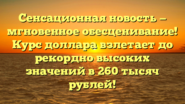 Сенсационная новость — мгновенное обесценивание! Курс доллара взлетает до рекордно высоких значений в 260 тысяч рублей!