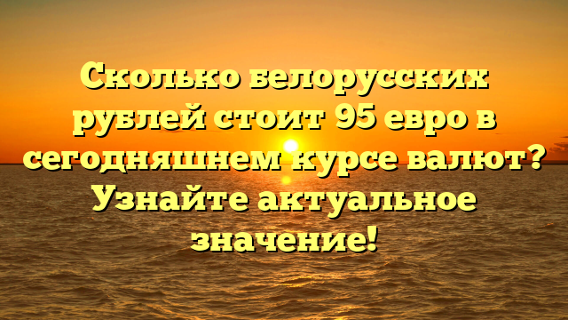 Сколько белорусских рублей стоит 95 евро в сегодняшнем курсе валют? Узнайте актуальное значение!