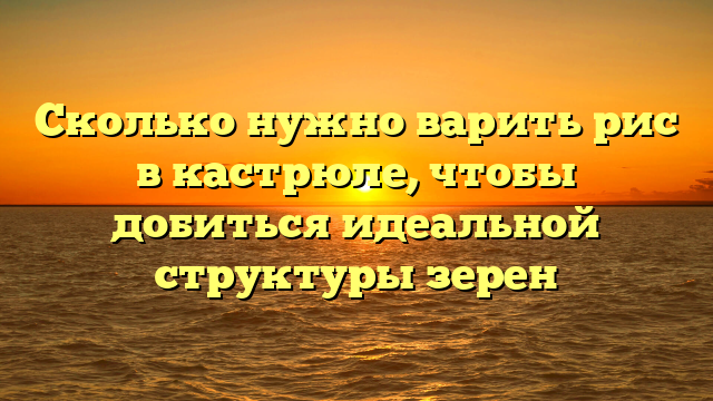 Сколько нужно варить рис в кастрюле, чтобы добиться идеальной структуры зерен