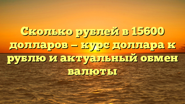 Сколько рублей в 15600 долларов — курс доллара к рублю и актуальный обмен валюты