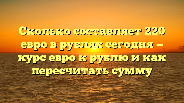 Сколько составляет 220 евро в рублях сегодня — курс евро к рублю и как пересчитать сумму