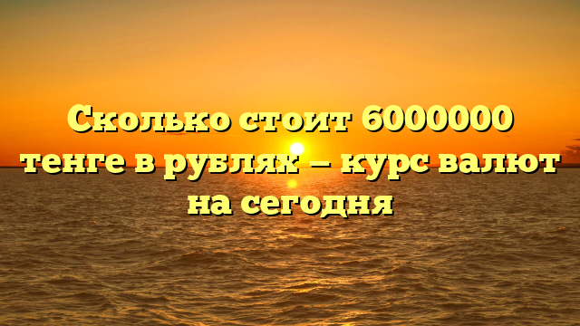 Сколько стоит 6000000 тенге в рублях — курс валют на сегодня