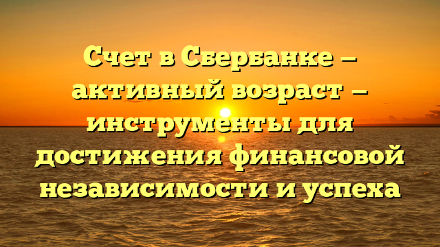 Счет в Сбербанке — активный возраст — инструменты для достижения финансовой независимости и успеха