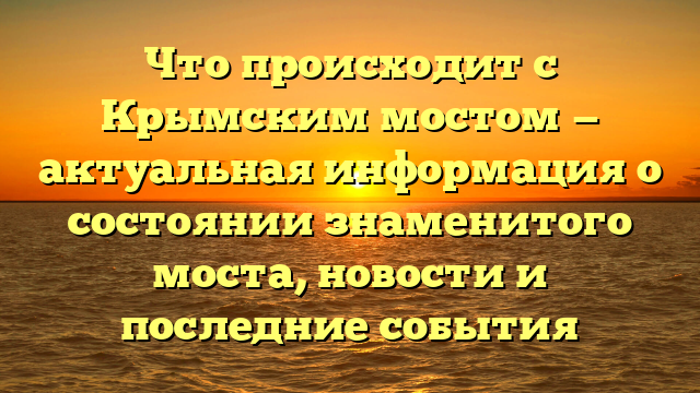 Что происходит с Крымским мостом — актуальная информация о состоянии знаменитого моста, новости и последние события