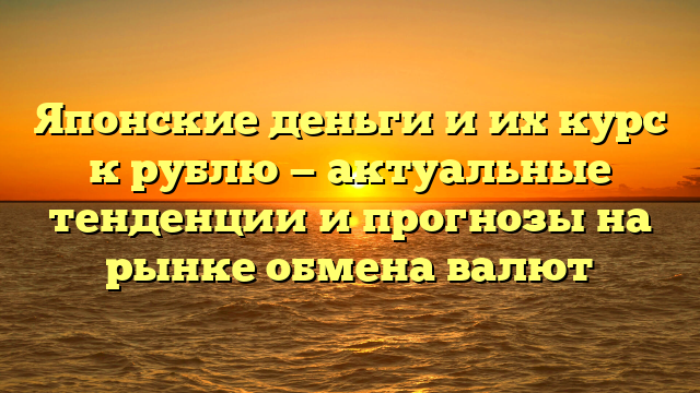 Японские деньги и их курс к рублю — актуальные тенденции и прогнозы на рынке обмена валют