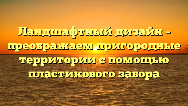 Ландшафтный дизайн – преображаем пригородные территории с помощью пластикового забора