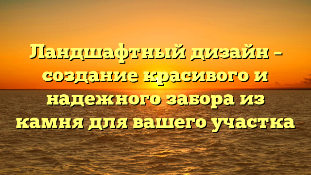 Ландшафтный дизайн – создание красивого и надежного забора из камня для вашего участка