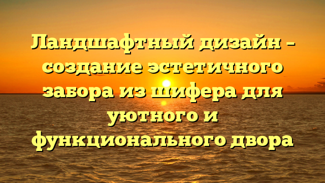 Ландшафтный дизайн – создание эстетичного забора из шифера для уютного и функционального двора