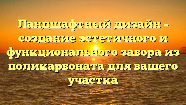 Ландшафтный дизайн – создание эстетичного и функционального забора из поликарбоната для вашего участка