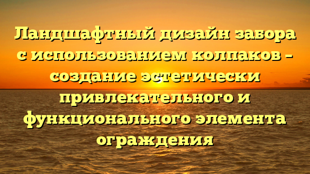 Ландшафтный дизайн забора с использованием колпаков – создание эстетически привлекательного и функционального элемента ограждения