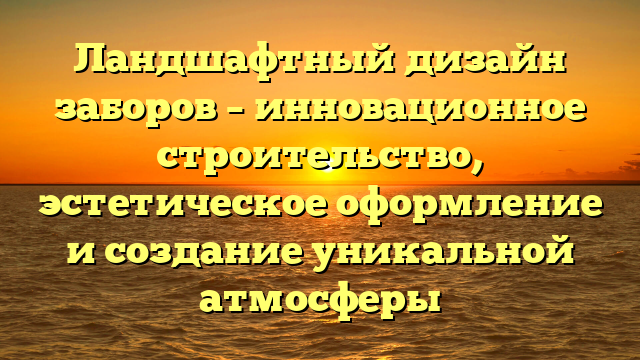 Ландшафтный дизайн заборов – инновационное строительство, эстетическое оформление и создание уникальной атмосферы