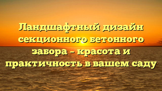 Ландшафтный дизайн секционного бетонного забора – красота и практичность в вашем саду