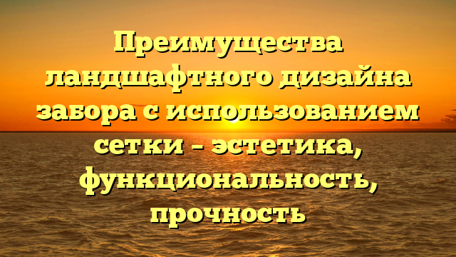 Преимущества ландшафтного дизайна забора с использованием сетки – эстетика, функциональность, прочность