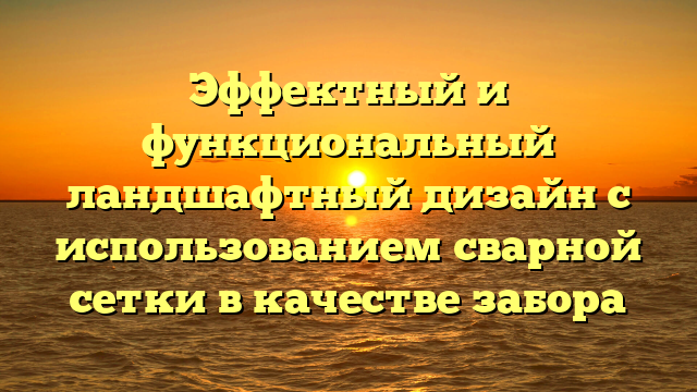 Эффектный и функциональный ландшафтный дизайн с использованием сварной сетки в качестве забора